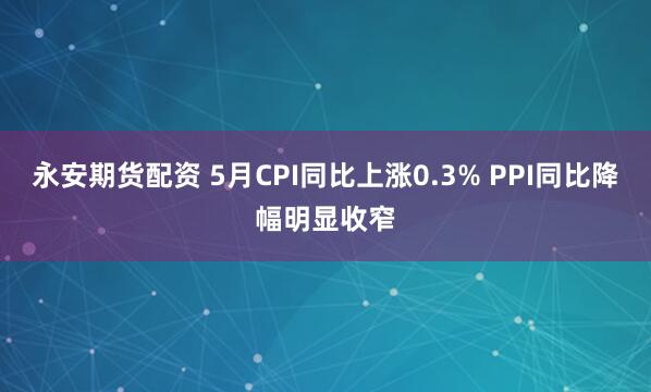 永安期货配资 5月CPI同比上涨0.3% PPI同比降幅明显收窄