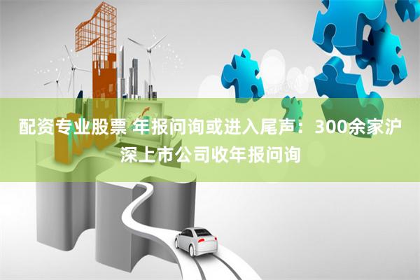 配资专业股票 年报问询或进入尾声：300余家沪深上市公司收年报问询
