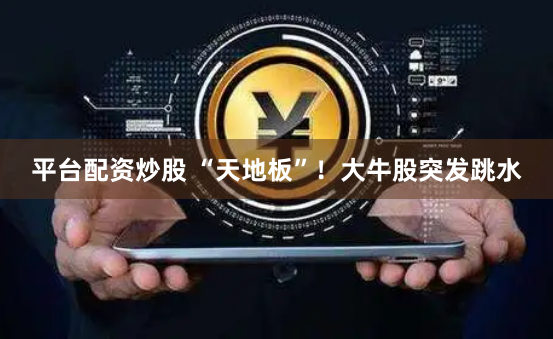 平台配资炒股 “天地板”！大牛股突发跳水