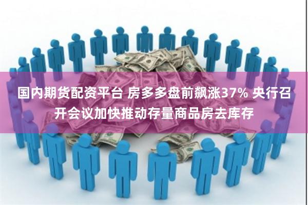 国内期货配资平台 房多多盘前飙涨37% 央行召开会议加快推动存量商品房去库存