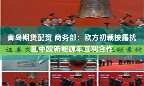 青岛期货配资 商务部：欧方初裁披露扰乱中欧新能源车互利合作