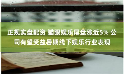 正规实盘配资 猫眼娱乐尾盘涨近5% 公司有望受益暑期线下娱乐行业表现