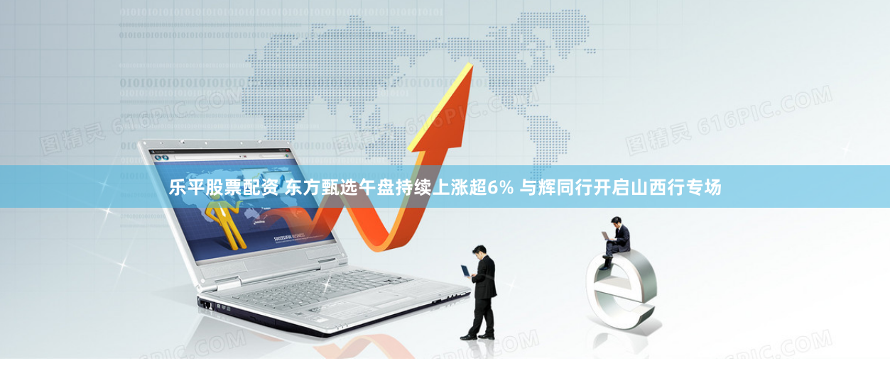 乐平股票配资 东方甄选午盘持续上涨超6% 与辉同行开启山西行专场