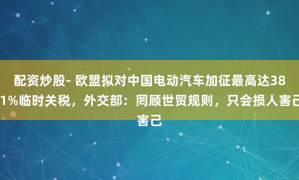 配资炒股- 欧盟拟对中国电动汽车加征最高达38.1%临时关税,外交部:罔顾世贸规则,只会损人害己