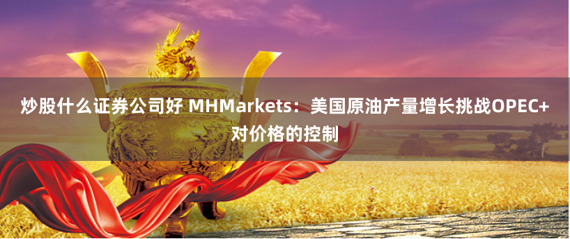 炒股什么证券公司好 MHMarkets：美国原油产量增长挑战OPEC+对价格的控制