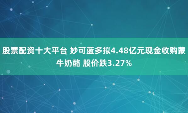 股票配资十大平台 妙可蓝多拟4.48亿元现金收购蒙牛奶酪 股价跌3.27%