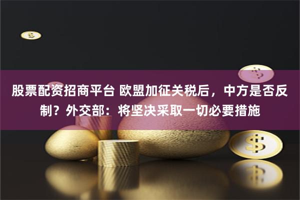 股票配资招商平台 欧盟加征关税后,中方是否反制?外交部:将坚决采取一切必要措施