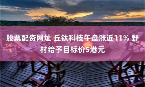 股票配资网址 丘钛科技午盘涨近11% 野村给予目标价5港元