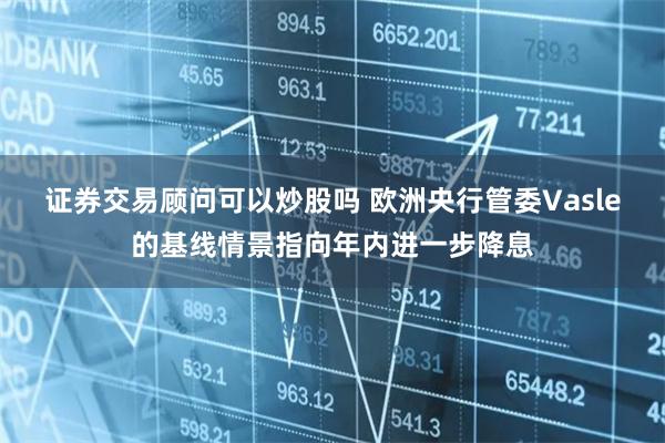 证券交易顾问可以炒股吗 欧洲央行管委Vasle的基线情景指向年内进一步降息