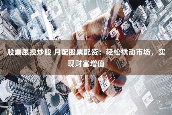 股票跟投炒股 月配股票配资:轻松撬动市场,实现财富增值