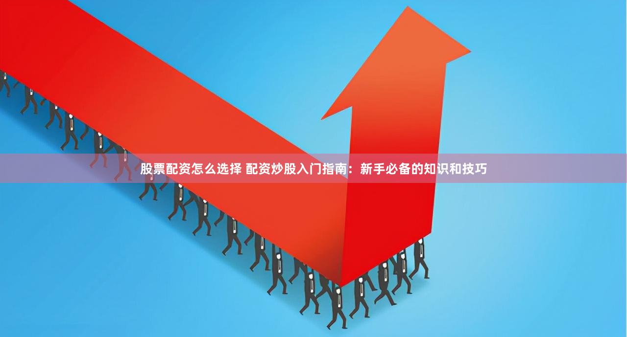 股票配资怎么选择 配资炒股入门指南：新手必备的知识和技巧